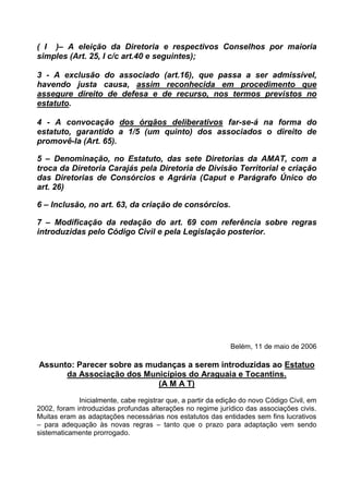 ( I )– A eleição da Diretoria e respectivos Conselhos por maioria
simples (Art. 25, I c/c art.40 e seguintes);

3 - A exclusão do associado (art.16), que passa a ser admissível,
havendo justa causa, assim reconhecida em procedimento que
assegure direito de defesa e de recurso, nos termos previstos no
estatuto.

4 - A convocação dos órgãos deliberativos far-se-á na forma do
estatuto, garantido a 1/5 (um quinto) dos associados o direito de
promovê-la (Art. 65).

5 – Denominação, no Estatuto, das sete Diretorias da AMAT, com a
troca da Diretoria Carajás pela Diretoria de Divisão Territorial e criação
das Diretorias de Consórcios e Agrária (Caput e Parágrafo Único do
art. 26)

6 – Inclusão, no art. 63, da criação de consórcios.

7 – Modificação da redação do art. 69 com referência sobre regras
introduzidas pelo Código Civil e pela Legislação posterior.




                                                              Belém, 11 de maio de 2006

Assunto: Parecer sobre as mudanças a serem introduzidas ao Estatuo
      da Associação dos Municípios do Araguaia e Tocantins.
                            (A M A T)
             Inicialmente, cabe registrar que, a partir da edição do novo Código Civil, em
2002, foram introduzidas profundas alterações no regime jurídico das associações civis.
Muitas eram as adaptações necessárias nos estatutos das entidades sem fins lucrativos
– para adequação às novas regras – tanto que o prazo para adaptação vem sendo
sistematicamente prorrogado.
 