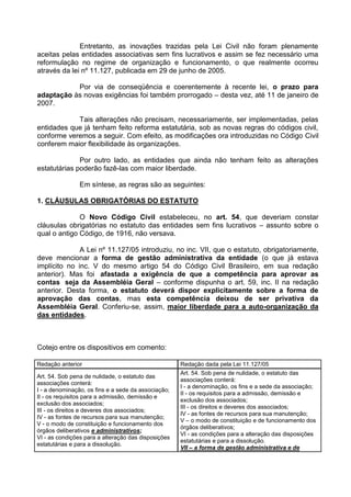 Entretanto, as inovações trazidas pela Lei Civil não foram plenamente
aceitas pelas entidades associativas sem fins lucrativos e assim se fez necessário uma
reformulação no regime de organização e funcionamento, o que realmente ocorreu
através da lei nº 11.127, publicada em 29 de junho de 2005.

           Por via de conseqüência e coerentemente à recente lei, o prazo para
adaptação às novas exigências foi também prorrogado – desta vez, até 11 de janeiro de
2007.

            Tais alterações não precisam, necessariamente, ser implementadas, pelas
entidades que já tenham feito reforma estatutária, sob as novas regras do códigos civil,
conforme veremos a seguir. Com efeito, as modificações ora introduzidas no Código Civil
conferem maior flexibilidade às organizações.

              Por outro lado, as entidades que ainda não tenham feito as alterações
estatutárias poderão fazê-las com maior liberdade.

                Em síntese, as regras são as seguintes:

1. CLÁUSULAS OBRIGATÓRIAS DO ESTATUTO

              O Novo Código Civil estabeleceu, no art. 54, que deveriam constar
cláusulas obrigatórias no estatuto das entidades sem fins lucrativos – assunto sobre o
qual o antigo Código, de 1916, não versava.

              A Lei nº 11.127/05 introduziu, no inc. VII, que o estatuto, obrigatoriamente,
deve mencionar a forma de gestão administrativa da entidade (o que já estava
implícito no inc. V do mesmo artigo 54 do Código Civil Brasileiro, em sua redação
anterior). Mas foi afastada a exigência de que a competência para aprovar as
contas seja da Assembléia Geral – conforme dispunha o art. 59, inc. II na redação
anterior. Desta forma, o estatuto deverá dispor explicitamente sobre a forma de
aprovação das contas, mas esta competência deixou de ser privativa da
Assembléia Geral. Conferiu-se, assim, maior liberdade para a auto-organização da
das entidades.



Cotejo entre os dispositivos em comento:

Redação anterior                                     Redação dada pela Lei 11.127/05
                                                     Art. 54. Sob pena de nulidade, o estatuto das
Art. 54. Sob pena de nulidade, o estatuto das
                                                     associações conterá:
associações conterá:
                                                     I - a denominação, os fins e a sede da associação;
I - a denominação, os fins e a sede da associação;
                                                     II - os requisitos para a admissão, demissão e
II - os requisitos para a admissão, demissão e
                                                     exclusão dos associados;
exclusão dos associados;
                                                     III - os direitos e deveres dos associados;
III - os direitos e deveres dos associados;
                                                     IV - as fontes de recursos para sua manutenção;
IV - as fontes de recursos para sua manutenção;
                                                     V – o modo de constituição e de funcionamento dos
V - o modo de constituição e funcionamento dos
                                                     órgãos deliberativos;
órgãos deliberativos e administrativos;
                                                     VI - as condições para a alteração das disposições
VI - as condições para a alteração das disposições
                                                     estatutárias e para a dissolução.
estatutárias e para a dissolução.
                                                     VII – a forma de gestão administrativa e de
 