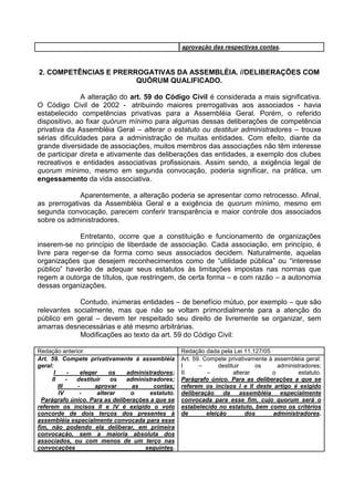 aprovação das respectivas contas.



2. COMPETÊNCIAS E PRERROGATIVAS DA ASSEMBLÉIA. //DELIBERAÇÕES COM
                       QUÓRUM QUALIFICADO.

              A alteração do art. 59 do Código Civil é considerada a mais significativa.
O Código Civil de 2002 - atribuindo maiores prerrogativas aos associados - havia
estabelecido competências privativas para a Assembléia Geral. Porém, o referido
dispositivo, ao fixar quórum mínimo para algumas dessas deliberações de competência
privativa da Assembléia Geral – alterar o estatuto ou destituir administradores – trouxe
sérias dificuldades para a administração de muitas entidades. Com efeito, diante da
grande diversidade de associações, muitos membros das associações não têm interesse
de participar direta e ativamente das deliberações das entidades, a exemplo dos clubes
recreativos e entidades associativas profissionais. Assim sendo, a exigência legal de
quorum mínimo, mesmo em segunda convocação, poderia significar, na prática, um
engessamento da vida associativa.

             Aparentemente, a alteração poderia se apresentar como retrocesso. Afinal,
as prerrogativas da Assembléia Geral e a exigência de quorum mínimo, mesmo em
segunda convocação, parecem conferir transparência e maior controle dos associados
sobre os administradores.

             Entretanto, ocorre que a constituição e funcionamento de organizações
inserem-se no princípio de liberdade de associação. Cada associação, em princípio, é
livre para reger-se da forma como seus associados decidem. Naturalmente, aquelas
organizações que desejem reconhecimentos como de “utilidade pública” ou “interesse
público” haverão de adequar seus estatutos às limitações impostas nas normas que
regem a outorga de títulos, que restringem, de certa forma – e com razão – a autonomia
dessas organizações.

             Contudo, inúmeras entidades – de benefício mútuo, por exemplo – que são
relevantes socialmente, mas que não se voltam primordialmente para a atenção do
público em geral – devem ter respeitado seu direito de livremente se organizar, sem
amarras desnecessárias e até mesmo arbitrárias.
             Modificações ao texto da art. 59 do Código Civil:

Redação anterior                                    Redação dada pela Lei 11.127/05
Art. 59. Compete privativamente à assembléia        Art. 59. Compete privativamente à assembléia geral:
geral:                                              I      –       destituir      os      administradores;
       I      -   eleger     os administradores;    II        –          alterar        o        estatuto.
     II      -  destituir    os administradores;    Parágrafo único. Para as deliberações a que se
         III    -      aprovar    as     contas;    referem os incisos I e II deste artigo é exigido
         IV      -      alterar  o      estatuto.   deliberação      da      assembléia    especialmente
  Parágrafo único. Para as deliberações a que se    convocada para esse fim, cujo quorum será o
referem os incisos II e IV é exigido o voto         estabelecido no estatuto, bem como os critérios
concorde de dois terços dos presentes à             de        eleição          dos      administradores.
assembléia especialmente convocada para esse
fim, não podendo ela deliberar, em primeira
convocação, sem a maioria absoluta dos
associados, ou com menos de um terço nas
convocações                           seguintes.
 