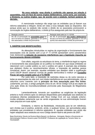 Na nova redação: esse direito é conferido não apenas em relação à
assembléia, mas em face de outros órgãos deliberativos, como seria, por exemplo,
a Diretoria, ou outros órgãos, que, de acordo com o estatuto, tenham poderes de
decisão.

             A mencionada mudança não exige que as entidades que já fizeram sua
reforma estatutária a refaçam, tendo em vista a nova redação dada ao dispositivo. Isto
porque ainda que no estatuto não conste o direito de os associados promoverem a
convocação de órgãos deliberativos, o direito já fica assegurado pelo teor da própria lei.

 Redação anterior                                   Redação dada pela Lei 11.127/05
 Art. 60. A convocação da assembléia geral far-     Art. 60. A convocação dos órgãos deliberativos
 se-á na forma do estatuto, garantido a um quinto   far-se-á na forma do estatuto, garantido a 1/5 (um
 dos associados o direito de promovê-la.            quinto) dos associados o direito de promovê-la.


5. SINÓPSE DAS MODIFICAÇÕES:

            As alterações introduzidas no regime de organização e funcionamento das
associações civis de acordo com a Lei nº 11.127/05 apresentam como característica
mais destacada a redução da excessiva interferência que a legislação impunha ao
funcionamento dessas entidades.

              Com efeito, segundo os estudiosos do tema, a interferência legal no regime
e funcionamento das associações só se justifica na medida em que essas entidades se
relacionem com o poder público ou com o público em geral. A exemplo das entidades
que pleiteiem títulos ou reconhecimentos oficiais, a imposição de padrões parece
compatível. Assim, por exemplo, aquelas entidades que desejam obter a qualificação
como OSCIP devem observar normas de gestão democrática e instituir um Conselho
Fiscal, tal como exigido pela Lei nº 9.790/99.
              Por outro lado, a imposição de restrições dessa ou de outra natureza a
todas as associações da vida civil, com direta interferência em sua administração, não se
vislumbra como coerente com o princípio da livre associação para fins lícitos.
Justamente, por isso, o antigo parágrafo único do art. 59 do Código Civil já era objeto de
uma ação direta de inconstitucionalidade promovida pela Associação de Magistrados
Brasileiros.

              Lamentavelmente, tomando por supedâneo as exigências da legislação
anterior,e muito embora após os esforços despendidos para adaptação aos estatutos os
complexos ditames estabelecidos pelo Novo Código Civil, em sua redação anterior,
muitas entidades certamente que se vendo engessadas na sua administração tiveram
reais prejuízos em suas ações.

            Entretanto, o retorno da flexibilidade, introduzida para lei em referência,
sem dívidas que é positiva, podendo, ainda, a qualquer tempo, ser aproveitadas pelas
entidades que procederam à reforma estatutária. E, aquelas entidades que ainda não
hajam adaptado seus estatutos ao novo Código devem fazê-lo até janeiro de 2007.
Base Doutrinária: Estudo da Doutora Maria Nazaré Lins Barbosa., Advogada, Mestre e Doutoranda em
Administração Pública e Governo pela FGV/EAESP. Professora de Legislação do Terceiro Setor na
FGV/EAESP.
 