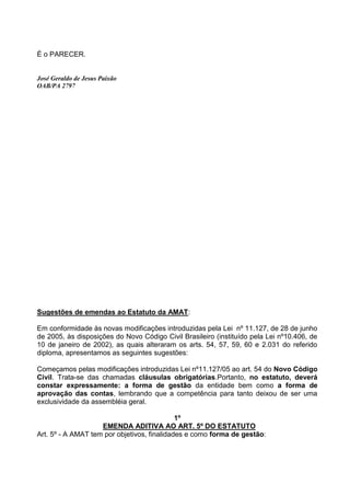 É o PARECER.


José Geraldo de Jesus Paixão
OAB/PA 2797




Sugestões de emendas ao Estatuto da AMAT:

Em conformidade às novas modificações introduzidas pela Lei nº 11.127, de 28 de junho
de 2005, às disposições do Novo Código Civil Brasileiro (instituído pela Lei nº10.406, de
10 de janeiro de 2002), as quais alteraram os arts. 54, 57, 59, 60 e 2.031 do referido
diploma, apresentamos as seguintes sugestões:

Começamos pelas modificações introduzidas Lei nº11.127/05 ao art. 54 do Novo Código
Civil. Trata-se das chamadas cláusulas obrigatórias.Portanto, no estatuto, deverá
constar expressamente: a forma de gestão da entidade bem como a forma de
aprovação das contas, lembrando que a competência para tanto deixou de ser uma
exclusividade da assembléia geral.

                                             1º
                    EMENDA ADITIVA AO ART. 5º DO ESTATUTO
Art. 5º - A AMAT tem por objetivos, finalidades e como forma de gestão:
 