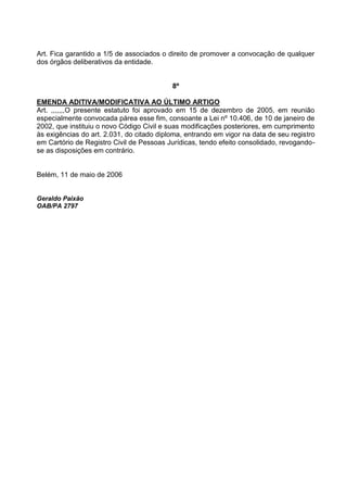 Art. Fica garantido a 1/5 de associados o direito de promover a convocação de qualquer
dos órgãos deliberativos da entidade.


                                           8º

EMENDA ADITIVA/MODIFICATIVA AO ÚLTIMO ARTIGO
Art. ,,,,,,,O presente estatuto foi aprovado em 15 de dezembro de 2005, em reunião
especialmente convocada párea esse fim, consoante a Lei nº 10.406, de 10 de janeiro de
2002, que instituiu o novo Código Civil e suas modificações posteriores, em cumprimento
às exigências do art. 2.031, do citado diploma, entrando em vigor na data de seu registro
em Cartório de Registro Civil de Pessoas Jurídicas, tendo efeito consolidado, revogando-
se as disposições em contrário.


Belém, 11 de maio de 2006


Geraldo Paixão
OAB/PA 2797
 