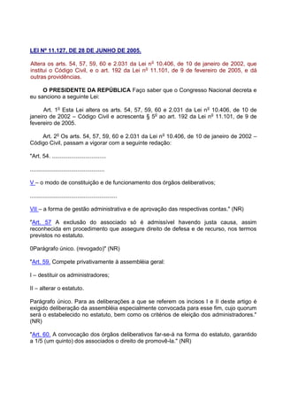 LEI Nº 11.127, DE 28 DE JUNHO DE 2005.

Altera os arts. 54, 57, 59, 60 e 2.031 da Lei n o 10.406, de 10 de janeiro de 2002, que
institui o Código Civil, e o art. 192 da Lei no 11.101, de 9 de fevereiro de 2005, e dá
outras providências.

     O PRESIDENTE DA REPÚBLICA Faço saber que o Congresso Nacional decreta e
eu sanciono a seguinte Lei:

      Art. 1o Esta Lei altera os arts. 54, 57, 59, 60 e 2.031 da Lei n o 10.406, de 10 de
janeiro de 2002 – Código Civil e acrescenta § 5o ao art. 192 da Lei no 11.101, de 9 de
fevereiro de 2005.

    Art. 2o Os arts. 54, 57, 59, 60 e 2.031 da Lei n o 10.406, de 10 de janeiro de 2002 –
Código Civil, passam a vigorar com a seguinte redação:

"Art. 54. ..................................

...............................................

V – o modo de constituição e de funcionamento dos órgãos deliberativos;

.......................................................

VII – a forma de gestão administrativa e de aprovação das respectivas contas." (NR)

"Art. 57 A exclusão do associado só é admissível havendo justa causa, assim
reconhecida em procedimento que assegure direito de defesa e de recurso, nos termos
previstos no estatuto.

0Parágrafo único. (revogado)" (NR)

"Art. 59. Compete privativamente à assembléia geral:

I – destituir os administradores;

II – alterar o estatuto.

Parágrafo único. Para as deliberações a que se referem os incisos I e II deste artigo é
exigido deliberação da assembléia especialmente convocada para esse fim, cujo quorum
será o estabelecido no estatuto, bem como os critérios de eleição dos administradores."
(NR)

"Art. 60. A convocação dos órgãos deliberativos far-se-á na forma do estatuto, garantido
a 1/5 (um quinto) dos associados o direito de promovê-la." (NR)
 