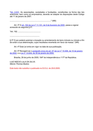 "Art. 2.031. As associações, sociedades e fundações, constituídas na forma das leis
anteriores, bem como os empresários, deverão se adaptar às disposições deste Código
até 11 de janeiro de 2007.

..............................................................................." (NR)

     Art. 3o O art. 192 da Lei no 11.101, de 9 de fevereiro de 2005, passa a vigorar
acrescido do seguinte § 5o:

"Art. 192. ...........................................

.........................................................

§ 5o O juiz poderá autorizar a locação ou arrendamento de bens imóveis ou móveis a fim
de evitar a sua deterioração, cujos resultados reverterão em favor da massa." (NR)

        Art. 4o Esta Lei entra em vigor na data de sua publicação.

     Art. 5o Revogam-se o parágrafo único do art. 57 da Lei no 10.406, de 10 de janeiro
de 2002, e a Lei no 10.838, de 30 de janeiro de 2004.

        Brasília, 28 de junho de 2005; 184o da Independência e 117o da República.

LUIZ INÁCIO LULA DA SILVA
Márcio Thomaz Bastos

Este texto não substitui o publicado no D.O.U. de 29.6.2005.
 