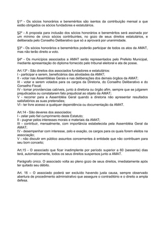§1º - Os sócios honorários e beneméritos são isentos da contribuição mensal a que
estão obrigados os sócios fundadores e estatutários.

§2º - A proposta para inclusão dos sócios honorários e beneméritos será assinada por
um mínimo de cinco sócios contribuintes, no gozo de seus direitos estatutários, e
deliberada pelo Conselho Deliberativo que só a aprovará por unanimidade.

§3º - Os sócios honorários e beneméritos poderão participar de todos os atos da AMAT,
mas não terão direito a voto.

§4º - Os municípios associados a AMAT serão representados pelo Prefeito Municipal,
mediante apresentação do diploma fornecido pelo tribunal eleitoral e ata de posse.

Art.13º - São direitos dos associados fundadores e estatutários:
I - participar e serem, beneficiários das atividades da AMAT;
II - votar nas Assembléias Gerais e nas deliberações dos demais órgãos da AMAT;
III - votar e serem votados para os cargos da Diretoria, do Conselho Deliberativo e do
Conselho Fiscal;
IV - tomar providencias cabíveis, junto á diretoria ou órgão afim, sempre que se julgarem
prejudicados ou constatarem fato prejudicial ao objeto da AMAT;
V - recorrer para a Assembléia Geral quando a diretoria não apresentar resultados
satisfatórios as suas pretensões;
VI - ter livre acesso a qualquer dependência ou documentação da AMAT.

Art.14 - São deveres dos associados:
I - zelar pelo fiel cumprimento deste Estatuto;
II - pugnar pelos interesses morais e materiais da AMAT;
III - contribuir, mensalmente, com importância estabelecida pela Assembléia Geral da
AMAT;
IV - desempenhar com interesse, zelo e exação, os cargos para os quais forem eleitos na
associação;
V - não discutir em público assuntos concernentes à entidade que não contribuam para
seu bom conceito;

Art.15 - O associado que ficar inadimplente por período superior a 60 (sessenta) dias
terá, automaticamente, todos os seus direitos suspensos junto a AMAT.

Parágrafo único. O associado volta ao pleno gozo de seus direitos, imediatamente após
ter quitado seu débito.

Art. 16 – O associado poderá ser excluído havendo justa causa, sempre observado
abertura de procedimento administrativo que assegure o contraditório e o direito a ampla
defesa.
 
