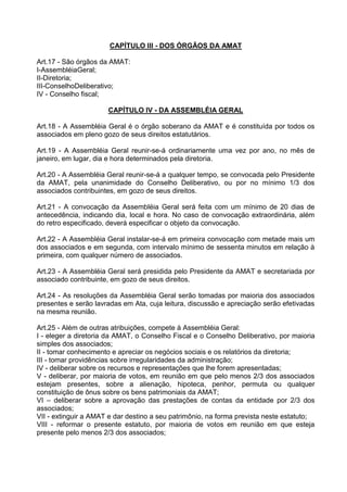 CAPÍTULO III - DOS ÓRGÃOS DA AMAT

Art.17 - São órgãos da AMAT:
I-AssembléiaGeral;
II-Diretoria;
III-ConselhoDeliberativo;
IV - Conselho fiscal;

                      CAPÍTULO IV - DA ASSEMBLÉIA GERAL

Art.18 - A Assembléia Geral é o órgão soberano da AMAT e é constituída por todos os
associados em pleno gozo de seus direitos estatutários.

Art.19 - A Assembléia Geral reunir-se-á ordinariamente uma vez por ano, no mês de
janeiro, em lugar, dia e hora determinados pela diretoria.

Art.20 - A Assembléia Geral reunir-se-á a qualquer tempo, se convocada pelo Presidente
da AMAT, pela unanimidade do Conselho Deliberativo, ou por no mínimo 1/3 dos
associados contribuintes, em gozo de seus direitos.

Art.21 - A convocação da Assembléia Geral será feita com um mínimo de 20 dias de
antecedência, indicando dia, local e hora. No caso de convocação extraordinária, além
do retro especificado, deverá especificar o objeto da convocação.

Art.22 - A Assembléia Geral instalar-se-á em primeira convocação com metade mais um
dos associados e em segunda, com intervalo mínimo de sessenta minutos em relação à
primeira, com qualquer número de associados.

Art.23 - A Assembléia Geral será presidida pelo Presidente da AMAT e secretariada por
associado contribuinte, em gozo de seus direitos.

Art.24 - As resoluções da Assembléia Geral serão tomadas por maioria dos associados
presentes e serão lavradas em Ata, cuja leitura, discussão e apreciação serão efetivadas
na mesma reunião.

Art.25 - Além de outras atribuições, compete à Assembléia Geral:
I - eleger a diretoria da AMAT, o Conselho Fiscal e o Conselho Deliberativo, por maioria
simples dos associados;
II - tomar conhecimento e apreciar os negócios sociais e os relatórios da diretoria;
III - tomar providências sobre irregularidades da administração;
IV - deliberar sobre os recursos e representações que lhe forem apresentadas;
V - deliberar, por maioria de votos, em reunião em que pelo menos 2/3 dos associados
estejam presentes, sobre a alienação, hipoteca, penhor, permuta ou qualquer
constituição de ônus sobre os bens patrimoniais da AMAT;
VI – deliberar sobre a aprovação das prestações de contas da entidade por 2/3 dos
associados;
VII - extinguir a AMAT e dar destino a seu patrimônio, na forma prevista neste estatuto;
VIII - reformar o presente estatuto, por maioria de votos em reunião em que esteja
presente pelo menos 2/3 dos associados;
 