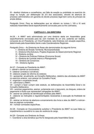 IX - destituir diretores e conselheiros, por falta de exação ou probidade no exercício do
cargo ou função, por deliberação de 2/3 dos associados, através de abertura de
processo administrativo em garantia do devido processo legal bem como do princípio da
ampla defesa.

Parágrafo Único: Para as deliberações que se referem os incisos I, VIII e IX será
realizada Assembléia Geral especificamente convocada para os fins colimados;


                            CAPÍTULO V - DA DIRETORIA

Art.26 - A AMAT será administrada por uma diretoria eleita em Assembléia geral
especificamente convocada para tal, com mandato de um ano, podendo ser reeleita,
composta de um Presidente, um Vice-Presidente, sete Diretores com atuação específica,
determinada pela Assembléia Geral e sete Coordenadores Regionais.

Parágrafo Único – As Diretorias de Áreas são denominadas da seguinte forma:
      I – Diretoria de Divisão Territorial, Municípios/Estado
      II – Diretoria Infra-Estrutura, Projetos Especiais de Desenvolvimento Regional
      III - Diretoria Jurídica
      IV – Diretoria de Políticas Públicas (Economia Social)
      V – Diretoria de Controle Interno e Planejamento
      VI – Diretoria de Consórcios
      VII – Diretoria Agrária

Art.27 - Compete ao Presidente da AMAT:
I - admitir e demitir os funcionários;
II - celebrar contratos e convênios;
III - elaborar projeto de reforma do estatuto;
IV - apresentar, anualmente, ao Conselho Deliberativo, relatório das atividades da AMAT
no exercício anterior, com parecer do Conselho Fiscal;
V - organizar o orçamento anual;
VI - administrar a AMAT;
VII - cumprir e fazer cumprir este estatuto, as deliberações da Assembléia Geral e do
Conselho Deliberativo;
VIII - autorizar pagamentos, assinar, juntamente com o tesoureiro, os cheques, ordens de
pagamento e títulos que representem obrigações da AMAT;
IX - assinar as carteiras de identificação emitidas pela AMAT;
X - elaborar as instruções e regulamentações necessárias à execução da finalidade da
AMAT;
XI - assinar os termos de abertura e encerramento dos livros e atas da AMAT e rubricar-
lhes as páginas numeradas;
XII - nomear comissões específicas.

Art.28 - Compete ao Vice-presidente substituir o Presidente da AMAT na suas faltas ou
impedimentos e sucedê-lo no caso de vacância do cargo.

Art.29 - Compete aos Diretores de Áreas:
I – Coordenar a área temática que lhe foi designada pela Assembléia Geral;
 
