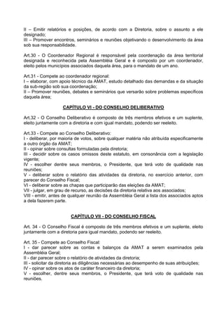 II – Emitir relatórios e posições, de acordo com a Diretoria, sobre o assunto a ele
designado;
III – Promover encontros, seminários e reuniões objetivando o desenvolvimento da área
sob sua responsabilidade.

Art.30 - O Coordenador Regional é responsável pela coordenação da área territorial
designada e reconhecida pela Assembléia Geral e é composto por um coordenador,
eleito pelos municípios associados daquela área, para o mandato de um ano.

Art.31 - Compete ao coordenador regional:
I – elaborar, com apoio técnico da AMAT, estudo detalhado das demandas e da situação
da sub-região sob sua coordenação;
II – Promover reuniões, debates e seminários que versarão sobre problemas específicos
daquela área;

                   CAPÍTULO VI - DO CONSELHO DELIBERATIVO

Art.32 - O Conselho Deliberativo é composto de três membros efetivos e um suplente,
eleito juntamente com a diretoria e com igual mandato, podendo ser reeleito.

Art.33 - Compete ao Conselho Deliberativo:
I - deliberar, por maioria de votos, sobre qualquer matéria não atribuída especificamente
a outro órgão da AMAT;
II - opinar sobre consultas formuladas pela diretoria;
III - decidir sobre os casos omissos deste estatuto, em consonância com a legislação
vigente;
IV - escolher dentre seus membros, o Presidente, que terá voto de qualidade nas
reuniões;
V - deliberar sobre o relatório das atividades da diretoria, no exercício anterior, com
parecer do Conselho Fiscal;
VI - deliberar sobre as chapas que participarão das eleições da AMAT;
VII - julgar, em grau de recurso, as decisões da diretoria relativa aos associados;
VIII - emitir, antes de qualquer reunião da Assembléia Geral a lista dos associados aptos
a dela fazerem parte.


                       CAPÍTULO VII - DO CONSELHO FISCAL

Art. 34 - O Conselho Fiscal é composto de três membros efetivos e um suplente, eleito
juntamente com a diretoria para igual mandato, podendo ser reeleito.

Art. 35 - Compete ao Conselho Fiscal:
I - dar parecer sobre as contas e balanços da AMAT a serem examinados pela
Assembléia Geral;
II - dar parecer sobre o relatório de atividades da diretoria;
III - solicitar da diretoria as diligências necessárias ao desempenho de suas atribuições;
IV - opinar sobre os atos de caráter financeiro da diretoria;
V - escolher, dentre seus membros, o Presidente, que terá voto de qualidade nas
reuniões.
 
