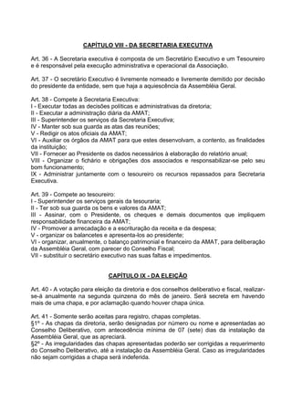 CAPÍTULO VIII - DA SECRETARIA EXECUTIVA

Art. 36 - A Secretaria executiva é composta de um Secretário Executivo e um Tesoureiro
e é responsável pela execução administrativa e operacional da Associação.

Art. 37 - O secretário Executivo é livremente nomeado e livremente demitido por decisão
do presidente da entidade, sem que haja a aquiescência da Assembléia Geral.

Art. 38 - Compete à Secretaria Executiva:
I - Executar todas as decisões políticas e administrativas da diretoria;
II - Executar a administração diária da AMAT;
III - Superintender os serviços da Secretaria Executiva;
IV - Manter sob sua guarda as atas das reuniões;
V - Redigir os atos oficiais da AMAT;
VI - Auxiliar os órgãos da AMAT para que estes desenvolvam, a contento, as finalidades
da instituição;
VII - Fornecer ao Presidente os dados necessários à elaboração do relatório anual;
VIII - Organizar o fichário e obrigações dos associados e responsabilizar-se pelo seu
bom funcionamento;
IX - Administrar juntamente com o tesoureiro os recursos repassados para Secretaria
Executiva.

Art. 39 - Compete ao tesoureiro:
I - Superintender os serviços gerais da tesouraria;
II - Ter sob sua guarda os bens e valores da AMAT;
III - Assinar, com o Presidente, os cheques e demais documentos que impliquem
responsabilidade financeira da AMAT;
IV - Promover a arrecadação e a escrituração da receita e da despesa;
V - organizar os balancetes e apresenta-los ao presidente;
VI - organizar, anualmente, o balanço patrimonial e financeiro da AMAT, para deliberação
da Assembléia Geral, com parecer do Conselho Fiscal;
VII - substituir o secretário executivo nas suas faltas e impedimentos.


                               CAPÍTULO IX - DA ELEIÇÃO

Art. 40 - A votação para eleição da diretoria e dos conselhos deliberativo e fiscal, realizar-
se-á anualmente na segunda quinzena do mês de janeiro. Será secreta em havendo
mais de uma chapa, e por aclamação quando houver chapa única.

Art. 41 - Somente serão aceitas para registro, chapas completas.
§1º - As chapas da diretoria, serão designadas por número ou nome e apresentadas ao
Conselho Deliberativo, com antecedência mínima de 07 (sete) dias da instalação da
Assembléia Geral, que as apreciará.
§2º - As irregularidades das chapas apresentadas poderão ser corrigidas a requerimento
do Conselho Deliberativo, até a instalação da Assembléia Geral. Caso as irregularidades
não sejam corrigidas a chapa será indeferida.
 