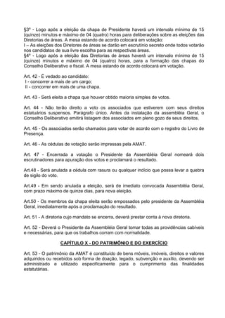 §3º - Logo após a eleição da chapa de Presidente haverá um intervalo mínimo de 15
(quinze) minutos e máximo de 04 (quatro) horas para deliberações sobre as eleições das
Diretorias de áreas. A mesa estando de acordo colocará em votação:
I – As eleições dos Diretores de áreas se darão em escrutínio secreto onde todos votarão
nos candidatos de sua livre escolha para as respectivas áreas.
§4º - Logo após a eleição das Diretorias de áreas haverá um intervalo mínimo de 15
(quinze) minutos e máximo de 04 (quatro) horas, para a formação das chapas do
Conselho Deliberativo e fiscal. A mesa estando de acordo colocará em votação.

Art. 42 - É vedado ao candidato:
I - concorrer a mais de um cargo;
II - concorrer em mais de uma chapa.

Art. 43 - Será eleita a chapa que houver obtido maioria simples de votos.

Art. 44 - Não terão direito a voto os associados que estiverem com seus direitos
estatuários suspensos. Parágrafo único. Antes da instalação da assembléia Geral, o
Conselho Deliberativo emitirá listagem dos associados em pleno gozo de seus direitos.

Art. 45 - Os associados serão chamados para votar de acordo com o registro do Livro de
Presença.

Art. 46 - As cédulas de votação serão impressas pela AMAT.

Art. 47 - Encerrada a votação o Presidente da Assembléia Geral nomeará dois
escrutinadores para apuração dos votos e proclamará o resultado.

Art.48 - Será anulada a cédula com rasura ou qualquer indício que possa levar a quebra
de sigilo do voto.

Art.49 - Em sendo anulada a eleição, será de imediato convocada Assembléia Geral,
com prazo máximo de quinze dias, para nova eleição.

Art.50 - Os membros da chapa eleita serão empossados pelo presidente da Assembléia
Geral, imediatamente após a proclamação do resultado.

Art. 51 - A diretoria cujo mandato se encerra, deverá prestar conta à nova diretoria.

Art. 52 - Deverá o Presidente da Assembléia Geral tomar todas as providências cabíveis
e necessárias, para que os trabalhos corram com normalidade.

                  CAPÍTULO X - DO PATRIMÔNIO E DO EXERCÍCIO

Art. 53 - O patrimônio da AMAT é constituído de bens móveis, imóveis, direitos e valores
adquiridos ou recebidos sob forma de doação, legado, subvenção e auxílio, devendo ser
administrado e utilizado especificamente para o cumprimento das finalidades
estatutárias.
 