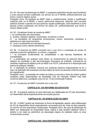 Art. 54 - No caso da dissolução da AMAT, o respectivo patrimônio líquido será transferido
a outra pessoa jurídica qualificada nos termos da Lei 9.790/99, preferencialmente que
tenha o mesmo objetivo social.
Parágrafo único. Na hipótese da AMAT obter e, posteriormente, perder a qualificação
instituída pela Lei 9.790/99, o acervo patrimonial disponível, adquirido com recursos
públicos durante o período em que perdurou aquela qualificação, será transferido a outra
pessoa jurídica qualificada nos termos da citada Lei, preferencialmente que tenha o
mesmo objeto social.

Art. 55 - Constituem fontes de receita da AMAT:
I - as contribuições dos associados;
II - auxílios, doações, legados, subvenções, convênios e outros;
III - os resultados de campanhas promocionais, cursos, seminários, simpósios e
palestras por esta proporcionados;
IV - juros e rendimentos do mercado financeiro;
V - quaisquer outros valores adventícios.

Art. 56 - O exercício da AMAT coincidirá com o ano civil e a prestação de contas do
respectivo exercício obedecerá, no mínimo, o seguinte:
I - os princípios fundamentais de contabilidade e das Normas Brasileiras de
Contabilidade;
II - a publicidade, por qualquer meio eficaz, no encerramento do exercício fiscal, ao
relatório de atividades e das demonstrações financeiras da entidade, incluindo-se as
certidões negativas de débitos junto ao INSS e ao FGTS, colocando-os à disposição para
exame de qualquer cidadão;
III - a realização de auditoria, inclusive por auditores externos independentes se for o
caso, da aplicação dos eventuais recursos objeto do termo de parceria conforme previsto
em regulamento;
Parágrafo único - a prestação de contas de todos os recursos e bens de origem pública
recebidos pelas Organizações da Sociedade Civil de Interesse Público será feita
conforme determina o parágrafo único do art. 70 da Constituição Federal.

Art. 57 - O exercício da AMAT coincidirá com o ano civil.

                    CAPÍTULO XI - DA REFORMA DO ESTATUTO

Art. 58 - O presente estatuto só será reformado por deliberação de 2/3 dos Associados,
em Assembléia Geral especificamente convocada para tal.

                     CAPÍTULO XII - DA DISSOLUÇÃO DA AMAT

Art. 59 - A AMAT poderá ser dissolvida na forma de legislação vigente, após deliberação
de 2/3 da Assembléia Geral especialmente convocada para tal, onde se faça presente,
no mínimo 2/3 dos associados contribuintes. Parágrafo único. No caso de dissolução da
AMAT por deliberação da Assembléia Geral, caberá a esta também deliberar sobre o
destino a ser dado ao patrimônio da associação depois de saldados todos os seus
compromissos sociais.


                     CAPÍTULO XIII - DAS DISPOSIÇÕES GERAIS
 