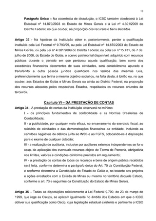 10


       Parágrafo Único – Na ocorrência de dissolução, o ICBC também obedecerá à Lei
       Estadual nº 14.870/2003 do Estado de Minas Gerais e à Lei nº 4.301/2009 do
       Distrito Federal, no que couber, na proporção dos recursos e bens alocados.


Artigo 33 - Na hipótese da Instituição obter e, posteriormente, perder a qualificação
instituída pela Lei Federal nº 9.790/99, ou pela Lei Estadual nº 14.870/2003 do Estado de
Minas Gerais, ou pela Lei nº 4.301/2009 do Distrito Federal, ou pela Lei n° 15.731, de 7 de
julho de 2006, do Estado de Goiás, o acervo patrimonial disponível, adquirido com recursos
públicos durante o período em que perdurou aquela qualificação, bem como dos
excedentes financeiros decorrentes de suas atividades, será contabilmente apurado e
transferido a outra pessoa jurídica qualificada nos termos das mesmas Leis,
preferencialmente que tenha o mesmo objetivo social ou, na falta desta, à União ou, no que
couber, aos Estados de Goiás e Minas Gerais ou ainda ao Distrito Federal, na proporção
dos recursos alocados pelos respectivos Estados, respeitados os recursos oriundos de
terceiros.


                     Capítulo VI – DA PRESTAÇÃO DE CONTAS
Artigo 34 - A prestação de contas da Instituição observará no mínimo:
       I - os princípios fundamentais de contabilidade e as Normas Brasileiras de
       Contabilidade;
       II - a publicidade, por qualquer meio eficaz, no encerramento do exercício fiscal, ao
       relatório de atividades e das demonstrações financeiras da entidade, incluindo as
       certidões negativas de débitos junto ao INSS e ao FGTS, colocando-os à disposição
       para o exame de qualquer cidadão;
       III - a realização de auditoria, inclusive por auditores externos independentes se for o
       caso, da aplicação dos eventuais recursos objeto de Termo de Parceria, obrigatória
       nos limites, valores e condições conforme previstos em regulamento;
       IV - a prestação de contas de todos os recursos e bens de origem pública recebidos
       será feita, conforme determina o parágrafo único do Art. 70 da Constituição Federal,
       e conforme determina a Constituição do Estado de Goiás e, no tocante aos projetos
       e ações encetados com o Estado de Minas ou mesmo no território daquele Estado,
       conforme o art. 73 e seguintes da Constituição do Estado de Minas Gerais.


Artigo 35 – Todas as disposições relativamente à Lei Federal 9.790, de 23 de março de
1999, que rege as Oscips, se aplicam igualmente no âmbito dos Estados em que o ICBC
obtiver sua qualificação como Oscip, cuja legislação estadual existente e pertinente o ICBC
 