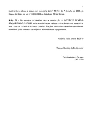 11


igualmente se obriga a seguir, em especial a Lei n° 15.731, de 7 de julho de 2006, do
Estado de Goiás e a Lei n° 14.870/2003 do Estado de Minas Gerais.


Artigo 36 - Os recursos necessários para a manutenção do INSTITUTO CENTRO-
BRASILEIRO DE CULTURA serão levantados por meio de cotização entre os associados,
bem como de porcentual sobre os projetos, doações, eventuais excedentes operacionais,
dividendos, para cobertura de despesas administrativas e pagamentos.




                                                          Goiânia, 15 de janeiro de 2010



                                                        Wagner Baptista da Costa Júnior




                                                               Carolina Adorno Campos
                                                                             OAB: 24.845
 