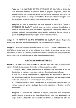 2


      Parágrafo 1º: O INSTITUTO CENTRO-BRASILEIRO DE CULTURA se dedica às
      suas atividades mediante a execução direta de projetos, programas, planos de
      ações correlatas, por meio da doação de recursos físicos, humanos e financeiros, ou
      ainda pela prestação de serviços intermediários de apoio a outras organizações sem
      fins lucrativos e a órgãos do setor público que atuem em áreas afins.


      Parágrafo 2º: Para a consecução de seus objetivos o INSTITUTO CENTRO-
      BRASILEIRO DE CULTURA poderá firmar convênios, contratos, intercâmbios e
      promover iniciativas conjuntas com demais organizações e entidades públicas ou
      privadas, nacionais ou estrangeiras, como também poderá se filiar ou integrar o
      quadro de participantes de organizações ou entidades congêneres.


Artigo 4º - O INSTITUTO CENTRO-BRASILEIRO DE CULTURA adotará Regimento
Interno que, aprovado pela Assembleia-Geral, disciplinará seu funcionamento.


Artigo 5º - A fim de cumprir suas finalidades o INSTITUTO CENTRO-BRASILEIRO DE
CULTURA organizar-se-á em tantas unidades de prestação de serviços quantas forem
necessárias, a critério da Diretoria, podendo abrir filiais ou escritórios em qualquer parte do
território nacional, os quais se regerão pelas disposições estatutárias.


                           CAPÍTULO II: DOS ASSOCIADOS

Artigo 6º - O INSTITUTO CENTRO-BRASILEIRO DE CULTURA será constituído por
número ilimitado de associados, distribuídos em três categorias, a saber:
      I - FUNDADORES, assim considerados os membros que assinaram a Ata de
      Constituição do Instituto e integraram a primeira Diretoria e Conselho Fiscal;
      II - EFETIVOS, assim considerados os simpatizantes das atividades do Instituto e
      que dele querem participar de maneira intensiva e frequente, cuja admissão deverá
      contar com a aprovação de pelo menos 2/3 dos fundadores;
      III - COLABORADORES, assim considerados os simpatizantes das atividades do
      Instituto e que dele queiram participar de maneira esporádica ou de algum projeto
      determinado.


      Parágrafo 1º - Somente os fundadores e efetivos, quites com suas obrigações
      sociais, poderão tomar parte nas Assembleias-Gerais, votar e ser votado para os
      cargos eletivos, observadas as disposições estatutárias, e participar de todos os
 