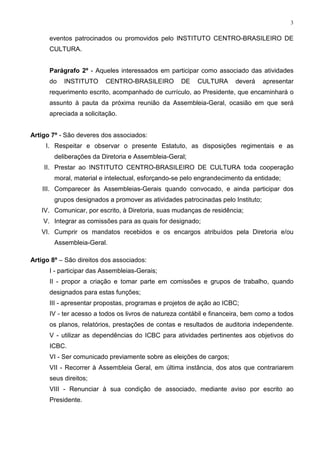 3


      eventos patrocinados ou promovidos pelo INSTITUTO CENTRO-BRASILEIRO DE
      CULTURA.


      Parágrafo 2º - Aqueles interessados em participar como associado das atividades
      do   INSTITUTO     CENTRO-BRASILEIRO         DE    CULTURA      deverá      apresentar
      requerimento escrito, acompanhado de currículo, ao Presidente, que encaminhará o
      assunto à pauta da próxima reunião da Assembleia-Geral, ocasião em que será
      apreciada a solicitação.


Artigo 7º - São deveres dos associados:
     I. Respeitar e observar o presente Estatuto, as disposições regimentais e as
        deliberações da Diretoria e Assembleia-Geral;
    II. Prestar ao INSTITUTO CENTRO-BRASILEIRO DE CULTURA toda cooperação
        moral, material e intelectual, esforçando-se pelo engrandecimento da entidade;
    III. Comparecer às Assembleias-Gerais quando convocado, e ainda participar dos
        grupos designados a promover as atividades patrocinadas pelo Instituto;
   IV. Comunicar, por escrito, à Diretoria, suas mudanças de residência;
    V. Integrar as comissões para as quais for designado;
   VI. Cumprir os mandatos recebidos e os encargos atribuídos pela Diretoria e/ou
        Assembleia-Geral.

Artigo 8º – São direitos dos associados:
      I - participar das Assembleias-Gerais;
      II - propor a criação e tomar parte em comissões e grupos de trabalho, quando
      designados para estas funções;
      III - apresentar propostas, programas e projetos de ação ao ICBC;
      IV - ter acesso a todos os livros de natureza contábil e financeira, bem como a todos
      os planos, relatórios, prestações de contas e resultados de auditoria independente.
      V - utilizar as dependências do ICBC para atividades pertinentes aos objetivos do
      ICBC.
      VI - Ser comunicado previamente sobre as eleições de cargos;
      VII - Recorrer à Assembleia Geral, em última instância, dos atos que contrariarem
      seus direitos;
      VIII - Renunciar à sua condição de associado, mediante aviso por escrito ao
      Presidente.
 