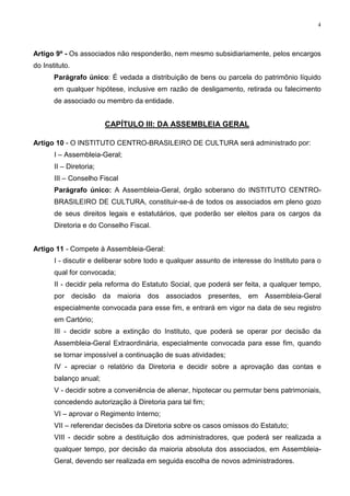 4




Artigo 9º - Os associados não responderão, nem mesmo subsidiariamente, pelos encargos
do Instituto.
       Parágrafo único: É vedada a distribuição de bens ou parcela do patrimônio líquido
       em qualquer hipótese, inclusive em razão de desligamento, retirada ou falecimento
       de associado ou membro da entidade.


                         CAPÍTULO III: DA ASSEMBLEIA GERAL

Artigo 10 - O INSTITUTO CENTRO-BRASILEIRO DE CULTURA será administrado por:
       I – Assembleia-Geral;
       II – Diretoria;
       III – Conselho Fiscal
       Parágrafo único: A Assembleia-Geral, órgão soberano do INSTITUTO CENTRO-
       BRASILEIRO DE CULTURA, constituir-se-á de todos os associados em pleno gozo
       de seus direitos legais e estatutários, que poderão ser eleitos para os cargos da
       Diretoria e do Conselho Fiscal.


Artigo 11 - Compete à Assembleia-Geral:
       I - discutir e deliberar sobre todo e qualquer assunto de interesse do Instituto para o
       qual for convocada;
       II - decidir pela reforma do Estatuto Social, que poderá ser feita, a qualquer tempo,
       por decisão da maioria dos associados presentes, em Assembleia-Geral
       especialmente convocada para esse fim, e entrará em vigor na data de seu registro
       em Cartório;
       III - decidir sobre a extinção do Instituto, que poderá se operar por decisão da
       Assembleia-Geral Extraordinária, especialmente convocada para esse fim, quando
       se tornar impossível a continuação de suas atividades;
       IV - apreciar o relatório da Diretoria e decidir sobre a aprovação das contas e
       balanço anual;
       V - decidir sobre a conveniência de alienar, hipotecar ou permutar bens patrimoniais,
       concedendo autorização à Diretoria para tal fim;
       VI – aprovar o Regimento Interno;
       VII – referendar decisões da Diretoria sobre os casos omissos do Estatuto;
       VIII - decidir sobre a destituição dos administradores, que poderá ser realizada a
       qualquer tempo, por decisão da maioria absoluta dos associados, em Assembleia-
       Geral, devendo ser realizada em seguida escolha de novos administradores.
 