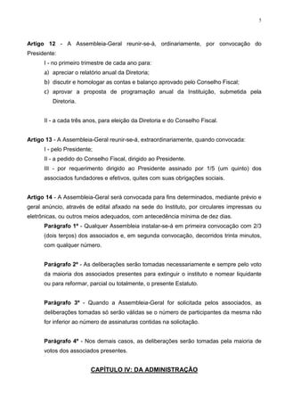 5




Artigo 12 - A Assembleia-Geral reunir-se-á, ordinariamente, por convocação do
Presidente:
      I - no primeiro trimestre de cada ano para:
      a) apreciar o relatório anual da Diretoria;
      b) discutir e homologar as contas e balanço aprovado pelo Conselho Fiscal;
      c) aprovar a proposta de programação anual da Instituição, submetida pela
         Diretoria.


      II - a cada três anos, para eleição da Diretoria e do Conselho Fiscal.


Artigo 13 - A Assembleia-Geral reunir-se-á, extraordinariamente, quando convocada:
      I - pelo Presidente;
      II - a pedido do Conselho Fiscal, dirigido ao Presidente.
      III - por requerimento dirigido ao Presidente assinado por 1/5 (um quinto) dos
      associados fundadores e efetivos, quites com suas obrigações sociais.


Artigo 14 - A Assembleia-Geral será convocada para fins determinados, mediante prévio e
geral anúncio, através de edital afixado na sede do Instituto, por circulares impressas ou
eletrônicas, ou outros meios adequados, com antecedência mínima de dez dias.
      Parágrafo 1º - Qualquer Assembleia instalar-se-á em primeira convocação com 2/3
      (dois terços) dos associados e, em segunda convocação, decorridos trinta minutos,
      com qualquer número.


      Parágrafo 2º - As deliberações serão tomadas necessariamente e sempre pelo voto
      da maioria dos associados presentes para extinguir o instituto e nomear liquidante
      ou para reformar, parcial ou totalmente, o presente Estatuto.


      Parágrafo 3º - Quando a Assembleia-Geral for solicitada pelos associados, as
      deliberações tomadas só serão válidas se o número de participantes da mesma não
      for inferior ao número de assinaturas contidas na solicitação.


      Parágrafo 4º - Nos demais casos, as deliberações serão tomadas pela maioria de
      votos dos associados presentes.


                         CAPÍTULO IV: DA ADMINISTRAÇÃO
 