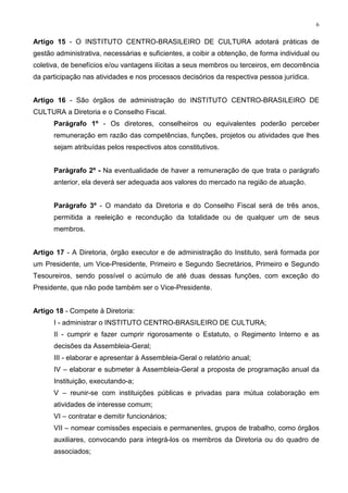 6


Artigo 15 - O INSTITUTO CENTRO-BRASILEIRO DE CULTURA adotará práticas de
gestão administrativa, necessárias e suficientes, a coibir a obtenção, de forma individual ou
coletiva, de benefícios e/ou vantagens ilícitas a seus membros ou terceiros, em decorrência
da participação nas atividades e nos processos decisórios da respectiva pessoa jurídica.


Artigo 16 - São órgãos de administração do INSTITUTO CENTRO-BRASILEIRO DE
CULTURA a Diretoria e o Conselho Fiscal.
      Parágrafo 1º - Os diretores, conselheiros ou equivalentes poderão perceber
      remuneração em razão das competências, funções, projetos ou atividades que lhes
      sejam atribuídas pelos respectivos atos constitutivos.


      Parágrafo 2º - Na eventualidade de haver a remuneração de que trata o parágrafo
      anterior, ela deverá ser adequada aos valores do mercado na região de atuação.


      Parágrafo 3º - O mandato da Diretoria e do Conselho Fiscal será de três anos,
      permitida a reeleição e recondução da totalidade ou de qualquer um de seus
      membros.


Artigo 17 - A Diretoria, órgão executor e de administração do Instituto, será formada por
um Presidente, um Vice-Presidente, Primeiro e Segundo Secretários, Primeiro e Segundo
Tesoureiros, sendo possível o acúmulo de até duas dessas funções, com exceção do
Presidente, que não pode também ser o Vice-Presidente.


Artigo 18 - Compete à Diretoria:
      I - administrar o INSTITUTO CENTRO-BRASILEIRO DE CULTURA;
      II - cumprir e fazer cumprir rigorosamente o Estatuto, o Regimento Interno e as
      decisões da Assembleia-Geral;
      III - elaborar e apresentar à Assembleia-Geral o relatório anual;
      IV – elaborar e submeter à Assembleia-Geral a proposta de programação anual da
      Instituição, executando-a;
      V – reunir-se com instituições públicas e privadas para mútua colaboração em
      atividades de interesse comum;
      VI – contratar e demitir funcionários;
      VII – nomear comissões especiais e permanentes, grupos de trabalho, como órgãos
      auxiliares, convocando para integrá-los os membros da Diretoria ou do quadro de
      associados;
 