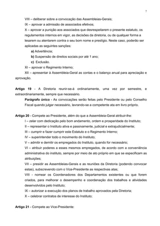 7


      VIII – deliberar sobre a convocação das Assembleias-Gerais;
      IX – aprovar a admissão de associados efetivos;
      X – aprovar a punição aos associados que desrespeitarem o presente estatuto, os
      regulamentos internos em vigor, as decisões da diretoria, ou de qualquer forma a
      lesarem ou atentarem contra o seu bom nome e prestígio. Neste caso, poderão ser
      aplicadas as seguintes sanções:
          a) Advertência;
          b) Suspensão de direitos sociais por até 1 ano;
          c) Exclusão.
      XI – aprovar o Regimento Interno;
      XII – apresentar à Assembleia-Geral as contas e o balanço anual para apreciação e
aprovação.


Artigo 19 - A Diretoria reunir-se-á ordinariamente, uma vez por semestre, e
extraordinariamente, sempre que necessário.
      Parágrafo único - As convocações serão feitas pelo Presidente ou pelo Conselho
      Fiscal quando julgar necessário, lavrando-se a competente ata em livro próprio.


Artigo 20 - Compete ao Presidente, além do que a Assembleia-Geral atribuir-lhe:
      I – zelar com dedicação pelo bom andamento, ordem e prosperidade do Instituto;
      II – representar o Instituto ativa e passivamente, judicial e extrajudicialmente;
      III – cumprir e fazer cumprir este Estatuto e o Regimento Interno;
      IV – superintender todo o movimento do Instituto;
      V – admitir e demitir os empregados do Instituto, quando for necessário;
      VI – atribuir poderes a esses mesmos empregados, de acordo com a conveniência
      administrativa do instituto, sempre por meio de ato próprio em que se especificam as
      atribuições;
      VII – presidir as Assembleias-Gerais e as reuniões da Diretoria (podendo convocar
      estas), subscrevendo com o Vice-Presidente as respectivas atas;
      VIII - nomear os Coordenadores dos Departamentos existentes ou que forem
      criados, para melhorar o desempenho e coordenação dos trabalhos e atividades
      desenvolvidos pelo Instituto;
      IX – autorizar a execução dos planos de trabalho aprovados pela Diretoria;
      X – celebrar contratos de interesse do Instituto;


Artigo 21 - Compete ao Vice-Presidente:
 