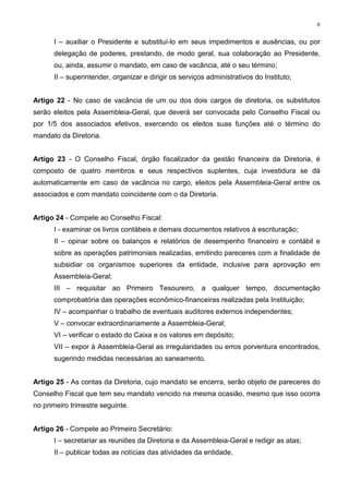 8


      I – auxiliar o Presidente e substituí-lo em seus impedimentos e ausências, ou por
      delegação de poderes, prestando, de modo geral, sua colaboração ao Presidente,
      ou, ainda, assumir o mandato, em caso de vacância, até o seu término;
      II – superintender, organizar e dirigir os serviços administrativos do Instituto;


Artigo 22 - No caso de vacância de um ou dos dois cargos de diretoria, os substitutos
serão eleitos pela Assembleia-Geral, que deverá ser convocada pelo Conselho Fiscal ou
por 1/5 dos associados efetivos, exercendo os eleitos suas funções até o término do
mandato da Diretoria.


Artigo 23 - O Conselho Fiscal, órgão fiscalizador da gestão financeira da Diretoria, é
composto de quatro membros e seus respectivos suplentes, cuja investidura se dá
automaticamente em caso de vacância no cargo, eleitos pela Assembleia-Geral entre os
associados e com mandato coincidente com o da Diretoria.


Artigo 24 - Compete ao Conselho Fiscal:
      I - examinar os livros contábeis e demais documentos relativos à escrituração;
      II – opinar sobre os balanços e relatórios de desempenho financeiro e contábil e
      sobre as operações patrimoniais realizadas, emitindo pareceres com a finalidade de
      subsidiar os organismos superiores da entidade, inclusive para aprovação em
      Assembleia-Geral;
      III – requisitar ao Primeiro Tesoureiro, a qualquer tempo, documentação
      comprobatória das operações econômico-financeiras realizadas pela Instituição;
      IV – acompanhar o trabalho de eventuais auditores externos independentes;
      V – convocar extraordinariamente a Assembleia-Geral;
      VI – verificar o estado do Caixa e os valores em depósito;
      VII – expor à Assembleia-Geral as irregularidades ou erros porventura encontrados,
      sugerindo medidas necessárias ao saneamento.


Artigo 25 - As contas da Diretoria, cujo mandato se encerra, serão objeto de pareceres do
Conselho Fiscal que tem seu mandato vencido na mesma ocasião, mesmo que isso ocorra
no primeiro trimestre seguinte.


Artigo 26 - Compete ao Primeiro Secretário:
      I – secretariar as reuniões da Diretoria e da Assembleia-Geral e redigir as atas;
      II – publicar todas as notícias das atividades da entidade.
 