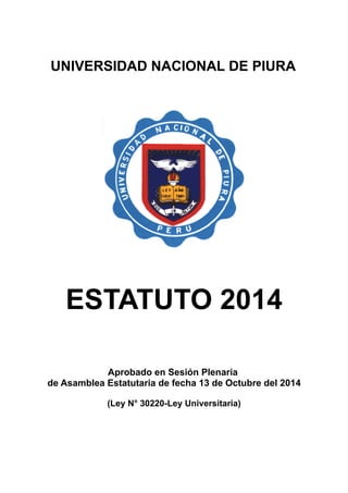 UNIVERSIDAD NACIONAL DE PIURA 
ESTATUTO 2014 
Aprobado en Sesión Plenaria 
de Asamblea Estatutaria de fecha 13 de Octubre del 2014 
(Ley N° 30220-Ley Universitaria) 
 