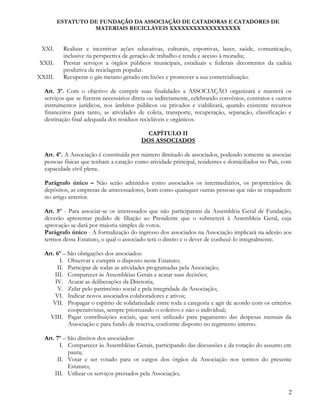 ESTATUTO DE FUNDAÇÃO DA ASSOCIAÇÃO DE CATADORAS E CATADORES DE
MATERIAIS RECICLÁVEIS XXXXXXXXXXXXXXXXXX
XXI. Realizar e incentivar ações educativas, culturais, esportivas, lazer, saúde, comunicação,
inclusive na perspectiva de geração de trabalho e renda e acesso à moradia;
XXII. Prestar serviços a órgãos públicos municipais, estaduais e federais decorrentes da cadeia
produtiva da reciclagem popular.
XXIII. Recuperar o gás metano gerado em lixões e promover a sua comercialização.
Art. 3º. Com o objetivo de cumprir suas finalidades a ASSOCIAÇÃO organizará e manterá os
serviços que se fizerem necessários direta ou indiretamente, celebrando convênios, contratos e outros
instrumentos jurídicos, nos âmbitos públicos ou privados e viabilizará, quando existente recursos
financeiros para tanto, as atividades de coleta, transporte, recuperação, separação, classificação e
destinação final adequada dos resíduos recicláveis e orgânicos.
CAPÍTULO II
DOS ASSOCIADOS
Art. 4º. A Associação é constituída por número ilimitado de associados, podendo somente se associar
pessoas físicas que tenham a catação como atividade principal, residentes e domiciliados no País, com
capacidade civil plena.
Parágrafo único – Não serão admitidos como associados os intermediários, os proprietários de
depósitos, as empresas de atravessadores, bom como quaisquer outras pessoas que não se enquadrem
no artigo anterior.
Art. 5º - Para associar-se os interessados que não participaram da Assembléia Geral de Fundação,
deverão apresentar pedido de filiação ao Presidente que o submeterá à Assembleia Geral, cuja
aprovação se dará por maioria simples de votos.
Parágrafo único - A formalização do ingresso dos associados na Associação implicará na adesão aos
termos desse Estatuto, o qual o associado terá o direito e o dever de conhecê-lo integralmente.
Art. 6º – São obrigações dos associados:
I. Observar e cumprir o disposto neste Estatuto;
II. Participar de todas as atividades programadas pela Associação;
III. Comparecer às Assembléias Gerais e acatar suas decisões;
IV. Acatar as deliberações da Diretoria;
V. Zelar pelo patrimônio social e pela integridade da Associação;
VI. Indicar novos associados colaboradores e ativos;
VII. Propagar o espírito de solidariedade entre toda a categoria e agir de acordo com os critérios
cooperativistas, sempre priorizando o coletivo e não o individual;
VIII. Pagar contribuições sociais, que será utilizado para pagamento das despesas mensais da
Associação e para fundo de reserva, conforme disposto no regimento interno.
Art. 7º – São direitos dos associados:
I. Comparecer às Assembléias Gerais, participando das discussões e da votação do assunto em
pauta;
II. Votar e ser votado para os cargos dos órgãos da Associação nos termos do presente
Estatuto;
III. Utilizar os serviços prestados pela Associação;
2
 