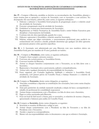 ESTATUTO DE FUNDAÇÃO DA ASSOCIAÇÃO DE CATADORAS E CATADORES DE
MATERIAIS RECICLÁVEIS XXXXXXXXXXXXXXXXXX
Art. 17. - Compete à Diretoria, atendidas as decisões ou recomendações das Assembléias, planejar e
traçar normas para as operações e serviços da Associação, com os associados e com terceiros. No
desempenho das suas funções, cabem-lhe, entre outras, as seguintes atribuições:
I. Elaborar e submeter à Assembléia Geral proposta de programação anual e o relatório anual
das atividades da Associação;
II. Executar a programação anual de atividade da Associação;
III. Estabelecer as normas para funcionamento da Associação;
IV. Regulamentar as Ordens Normativas da Assembléia Geral e emitir Ordens Executivas para
disciplinar o funcionamento da Entidade;
V. Contratar mão-de-obra especializada, quando for o caso;
VI. Elaborar e apresentar à Assembléia o relatório anual da Associação;
VII. Solicitar, sempre que julgar conveniente, o assessoramento profissional, para auxiliá-lo no
esclarecimento dos assuntos a decidir, podendo determinar que qualquer um deles apresente
previamente projetos sobre questões específicas.
Art. 18. – A Associação será administrada por uma Diretoria com seus membros eleitos em
Assembléia Geral, para um mandato de 03 anos, podendo ser reeleito.
Art. 19. – Compete ao Presidente, entre outras, as seguintes atribuições:
I. Cumprir e fazer cumprir o presente estatuto;
II. Convocar, não exclusivamente, as Assembléias Gerais;
III. Convocar reuniões de Diretoria;
IV. Assinar os cheques bancários conjuntamente com o Tesoureiro, ou na falta deste com o
Secretário;
V. Representar a Associação ativa e passivamente, judicial e extrajudicialmente;
VI. Assinar todo e qualquer documento de responsabilidade da Associação;
VII. Fazer organizar, por Contador legalmente habilitado e submeter à Assembléia Geral,
anualmente, com parecer prévio do Conselho Fiscal, o balanço financeiro e o relatório de
atividades da Associação.
Art. 21. Compete ao Tesoureiro, dentre outras obrigações, as seguintes:
I. Arrecadar, contabilizar e depositar as contribuições dos associados, bem como outras doações
em dinheiro;
II. Zelar pelo patrimônio da entidade mantendo atualizada a relação de bens e acompanhando o
trabalho do profissional de contabilidade responsável;
III. Assinar cheque conjuntamente com o Presidente e na falta do deste com o Secretário;
IV. Pagar as contas autorizadas pela Diretoria;
V. Fixar em local de fácil acesso e leitura, para os associados, os relatórios de receitas e despesas,
apresentando o balancete para análise do Conselho Fiscal;
Art. 22. Compete ao Secretário, dentre outras obrigações, as seguintes:
I. Secretariar as reuniões da Diretoria e redigir as atas;
II. Assinar cheque conjuntamente com o Presidente na falta do Tesoureiro e na falta do
Presidente com o Tesoureiro;
III. Atender e arquivar as correspondências;
IV. Manter sob sua responsabilidade todos os documentos e atas que se referem à Associação.
5
 