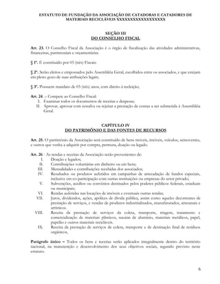 ESTATUTO DE FUNDAÇÃO DA ASSOCIAÇÃO DE CATADORAS E CATADORES DE
MATERIAIS RECICLÁVEIS XXXXXXXXXXXXXXXXXX
SEÇÃO III
DO CONSELHO FISCAL
Art. 23. O Conselho Fiscal da Associação é o órgão de fiscalização das atividades administrativas,
financeiras, patrimoniais e orçamentárias.
§ 1º. É constituído por 03 (três) Fiscais:
§ 2º. Serão eleitos e empossados pelo Assembléia Geral, escolhidos entre os associados, e que estejam
em pleno gozo de suas atribuições legais;
§ 3º. Possuem mandato de 03 (três) anos, com direito à reeleição;
Art. 24. – Compete ao Conselho Fiscal:
I. Examinar todos os documentos de receitas e despesas;
II. Aprovar, aprovar com ressalva ou rejeitar a prestação de contas a ser submetida à Assembléia
Geral.
CAPÍTULO IV
DO PATRIMÔNIO E DAS FONTES DE RECURSOS
Art. 25. O patrimônio da Associação será constituído de bens móveis, imóveis, veículos, semoventes,
e outros que venha a adquirir por compra, permuta, doação ou legado.
Art. 26 - As rendas e receitas da Associação serão provenientes de:
I. Doação e legados;
II. Contribuições voluntárias em dinheiro ou em bens;
III. Mensalidades e contribuições recebidas dos associados;
IV. Resultados ou produtos auferidos em campanhas de arrecadação de fundos especiais,
inclusive em co-participação com outras instituições ou empresas do setor privado;
V. Subvenções, auxílios ou convênios destinados pelos poderes públicos federais, estaduais
ou municipais;
VI. Rendas auferidas nas locações de imóveis e eventuais outras rendas;
VII. Juros, dividendos, ações, apólices de dívida pública, assim como aqueles decorrentes de
prestação de serviços, e vendas de produtos industrializados, manufaturados, artesanais e
artísticos.
VIII. Receita da prestação de serviços da coleta, transporte, triagem, tratamento e
comercialização de materiais plásticos, sucatas de alumínio, materiais metálicos, papel,
papelão e outros materiais recicláveis.
IX. Receita da prestação de serviços de coleta, transporte e de destinação final de resíduos
orgânicos,
Parágrafo único – Todos os bens e receitas serão aplicados integralmente dentro do território
nacional, na manutenção e desenvolvimento dos seus objetivos sociais, segundo previsto neste
estatuto.
6
 