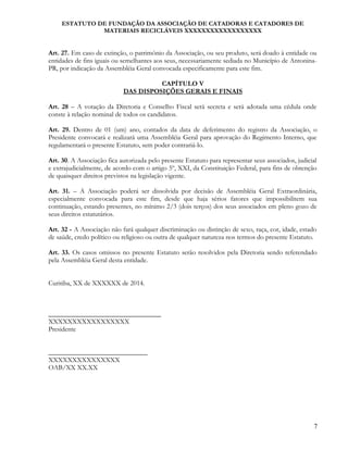 ESTATUTO DE FUNDAÇÃO DA ASSOCIAÇÃO DE CATADORAS E CATADORES DE
MATERIAIS RECICLÁVEIS XXXXXXXXXXXXXXXXXX
Art. 27. Em caso de extinção, o patrimônio da Associação, ou seu produto, será doado à entidade ou
entidades de fins iguais ou semelhantes aos seus, necessariamente sediada no Município de Antonina-
PR, por indicação da Assembléia Geral convocada especificamente para este fim.
CAPÍTULO V
DAS DISPOSIÇÕES GERAIS E FINAIS
Art. 28 – A votação da Diretoria e Conselho Fiscal será secreta e será adotada uma cédula onde
conste à relação nominal de todos os candidatos.
Art. 29. Dentro de 01 (um) ano, contados da data de deferimento do registro da Associação, o
Presidente convocará e realizará uma Assembléia Geral para aprovação do Regimento Interno, que
regulamentará o presente Estatuto, sem poder contrariá-lo.
Art. 30. A Associação fica autorizada pelo presente Estatuto para representar seus associados, judicial
e extrajudicialmente, de acordo com o artigo 5º, XXI, da Constituição Federal, para fins de obtenção
de quaisquer direitos previstos na legislação vigente.
Art. 31. – A Associação poderá ser dissolvida por decisão de Assembléia Geral Extraordinária,
especialmente convocada para este fim, desde que haja sérios fatores que impossibilitem sua
continuação, estando presentes, no mínimo 2/3 (dois terços) dos seus associados em pleno gozo de
seus direitos estatutários.
Art. 32 - A Associação não fará qualquer discriminação ou distinção de sexo, raça, cor, idade, estado
de saúde, credo político ou religioso ou outra de qualquer natureza nos termos do presente Estatuto.
Art. 33. Os casos omissos no presente Estatuto serão resolvidos pela Diretoria sendo referendado
pela Assembléia Geral desta entidade.
Curitiba, XX de XXXXXX de 2014.
_________________________________
XXXXXXXXXXXXXXXXX
Presidente
_____________________________
XXXXXXXXXXXXXXX
OAB/XX XX.XX
7
 