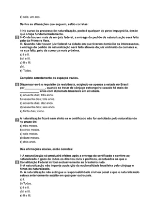 e) seis; um ano.
5
Dentre as afirmações que seguem, estão corretas:
I- No curso do processo de naturalização, poderá qualquer do povo impugná-la, desde
que o faça fundamentadamente.
II- Onde houver mais de um juiz federal, a entrega do pedido de naturalização será feita
pelo da Primeira Vara.
III- Quando não houver juiz federal na cidade em que tiverem domicílio os interessados,
a entrega do pedido de naturalização será feita através do juiz ordinário da comarca e,
na sua falta, pelo da comarca mais próxima.
a) I e II.
b) I e III.
c) II e III.
d) I.
e) Todas.
6
Complete corretamente os espaços vazios.
Dispensar-se-á o requisito da residência, exigindo-se apenas a estada no Brasil
por_____________, quando se tratar de cônjuge estrangeiro casado há mais de
____________ anos com diplomata brasileiro em atividade.
a) noventa dias; três anos.
b) sessenta dias; três anos.
c) noventa dias; dez anos.
d) sessenta dias; seis anos.
e) trinta dias; cinco.
7
A naturalização ficará sem efeito se o certificado não for solicitado pelo naturalizando
no prazo de:
a) três meses.
b) cinco meses.
c) seis meses.
d) doze meses.
e) dois anos.
8
Das afirmações abaixo, estão corretas:
I- A naturalização só produzirá efeitos após a entrega do certificado e confere ao
naturalizado o gozo de todos os direitos civis e políticos, excetuados os que a
Constituição Federal atribui exclusivamente ao brasileiro nato.
II- A naturalização não importa aquisição da nacionalidade brasileira pelo cônjuge e
filhos do naturalizado.
III- A naturalização não extingue a responsabilidade civil ou penal a que o naturalizando
estava anteriormente sujeito em qualquer outro país.
a) I.
b) Todas.
c) I e II.
d) I e III.
e) II e III.
 