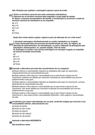 9
São infrações que sujeitam o estrangeiro apenas à pena de multa:
I- Entrar no território nacional sem estar autorizado (clandestino).
II- Demorar-se no território nacional após esgotado o prazo legal de estada.
III- Deixar a empresa transportadora de atender à manutenção ou promover a saída do
território nacional do clandestino ou do impedido.
a) I e II.
b) I e III.
c) II e III.
d) I.
e) Todas.
10
Quais dos crimes abaixo sujeita o agente à pena de detenção de um a três anos?
I- Introduzir estrangeiro clandestinamente ou ocultar clandestino ou irregular.
II- Fazer declaração falsa em processo de transformação de visto, de registro, de
alteração de assentamentos, de naturalização, ou para a obtenção de passaporte para
estrangeiro, laissez-passer, ou, quando exigido, visto de saída.
III- Empregar ou manter a seu serviço estrangeiro em situação irregular ou impedido
de exercer atividade remunerada.
a) I.
b) I e II.
c) II e III.
d) I e III.
e) Todas.
11 Assinale a alternativa que trata das características do ius sanguinis.
a) Neste sistema a nacionalidade originária se estabelece pelo lugar do nascimento,
independentemente da nacionalidade dos pais.
b) Neste sistema o filho adquire a nacionalidade que os pais tinham à época de seu
nascimento, podendo ser afetado por eventuais mudanças de nacionalidade que ocorram
posteriormente a seus pais.
c) Neste sistema a nacionalidade originária se estabelece pelo lugar do nascimento, contudo,
dependendo da nacionalidade dos pais.
d) Neste sistema o filho adquire a nacionalidade que os pais tinham à época de seu
nascimento, não sendo afetado por eventuais mudanças de nacionalidade que ocorram
posteriormente a seus pais.
e) Neste sistema o filho adquire a nacionalidade que os pais tinham à época de seu
nascimento e, caso estes tenham nacionalidades diferentes, o filho seguirá a nacionalidade
da mãe.
12
O indivíduo que requer naturalização em um país, sendo-lhe exigido que renuncie à sua
nacionalidade anterior, está exercendo seu:
a) direito de perder.
b) direito de não mudar.
c) direito de adquirir.
d) direito de não adquirir.
e) direito de não perder.
13
Assinale a alternativa INCORRETA.
São brasileiros natos:
 