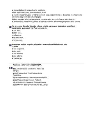 a) capacidade civil, segundo a lei brasileira.
b) ser registrado como permanente no Brasil.
c) residência contínua no território nacional, pelo prazo mínimo de dez anos, imediatamente
anteriores ao pedido de naturalização.
d) ler e escrever a língua portuguesa, consideradas as condições do naturalizando.
e) exercício de profissão ou posse de bens suficientes à manutenção própria e da família.
18
No processo de naturalização não se exigirá a prova de boa saúde a nenhum
estrangeiro que residir no País há mais de:
a) um ano.
b) dois anos.
c) três anos.
d) quatro anos.
e) cinco anos.
19
Ignorados ambos os pais, o filho terá sua nacionalidade fixada pelo
critério:
a) ius sanguinis.
b) ius solis.
c) ius domicilii.
d) ius laboris.
e) da filiação.
20
Assinale a alternativa INCORRETA.
São privativos de brasileiros natos os
cargos:
a) de Presidente e Vice-Presidente da
República.
b) de Presidente da Câmara dos Deputados.
c) de Presidente do Senado Federal.
d) de Ministro do Supremo Tribunal Federal.
e) de Ministro do Superior Tribunal de Justiça.
 