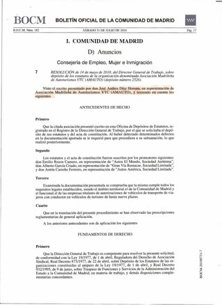 BOCM
B.O.C.M. Núm. 182
                            BOLETíN OFICIAL DE LA COMUNIDAD DE MADRID
                                              sÁBADO 31 DE JULIO DE 2010



                                   l. COMUNIDAD DE MADRID
                                                                                                               •
                                                                                                               Pág. 17




                                                 D) Anuncios
                             Consejería de Empleo, Mujer e Inmigración
              7         RESOLUCIÓN de 14 de mayo de 2010, del Director General de Trabajo, sobre
                        depósito de los estatutos de la organización denominada Asociación Madrileña
                        de Autoturismos VTC (AMAUTa) (depósito número 2526).

                   Visto el escrito presentado por don José Andres Díez Herrera, en representación de
              Asociación Madrileña de Autoturismos VTC (AMAUTO), y teniendo en cuenta los
              siguientes


                                            ANTECEDENTES DE HECHO


              Primero
                    Que la citada asociación presentó escrito en esta Oficina de Depósitos de Estatutos, re-
              gistrado en el Registro de la Dirección General de Trabajo, por el que se solicitaba el depó-
              sito de sus estatutos y del acta de constitución. Al haber detectado determinados defectos
              en la documentación aportada se le requirió para que procediera a su subsanación, lo que
              realizó posteriormente.

              Segundo
                  Los estatutos y el acta de constitución fueron suscritos por los promotores   siguientes:
              don Emilio Rozos Camero, en representación de "Autos El Mundo, Sociedad           Anónima",
              don Alberto García Criado, en representación de "Gran Vía Rentacar, Sociedad      Limitada",
              y don Antón Carreño Ferreiro, en representación de "Autos América, Sociedad       Limitada".

              Tercero
                   Examinada la documentación presentada se comprueba que la misma cumple todos los
              requisitos legales establecidos, siendo el ámbito territorial el de la Comunidad de Madrid y
              el funcional el de las empresas titulares de autorizaciones de vehículos de transporte de via-
              jeros con conductor en vehículos de turismo de hasta nueve plazas.

              Cuarto
                   Que en la tramitación del presente procedimiento se han observado las prescripciones
              reglamentarias de general aplicación.
                    A los anteriores antecedentes son de aplicación los siguientes


                                          FUNDAMENTOS DE DERECHO


              Primero
                   Que la Dirección General de Trabajo es competente para resolver la presente solicitud,
              de conformidad con la Ley 19/1977, de 1 de abril, Reguladora del Derecho de Asociación
              Sindical, Real Decreto 873/1977, de 22 de abril, sobre Depósito de los Estatutos de las or-
              ganizaciones constituidas al amparo de la Ley 19/1977, de 1 de abril, y Real Decreto
              932/1995, de 9 de junio, sobre Traspaso de Funciones y Servicios de la Administración del
              Estado a la Comunidad de Madrid, en materia de trabajo, y demás disposiciones comple-
              mentarias concordantes.
 