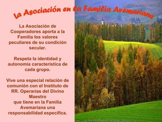 La Asociación de
  Cooperadores aporta a la
    Familia los valores
 peculiares de su condición
          secular.

   Respeta la identidad y
autonomía característica de
       cada grupo.

Vive una especial relación de
comunión con el Instituto de
   RR. Operarias del Divino
           Maestro
    que tiene en la Familia
       Avemariana una
 responsabilidad específica.
 