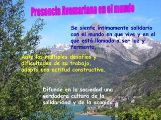 Se siente íntimamente solidario
                  con el mundo en que vive y en el
                  que está llamado a ser luz y
                  fermento.
Ante los múltiples desafíos y
dificultades de su trabajo,
adopta una actitud constructiva.


        Difunde en la sociedad una
        verdadera cultura de la
        solidaridad y de la acogida.
 