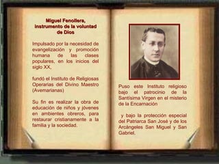 Miguel Fenollera,
 instrumento de la voluntad
          de Dios

Impulsado por la necesidad de
evangelización y promoción
humana     de    las   clases
populares, en los inicios del
siglo XX,

fundó el Instituto de Religiosas
Operarias del Divino Maestro       Puso este Instituto religioso
(Avemarianas)                      bajo el patrocinio de la
                                   Santísima Virgen en el misterio
Su fin es realizar la obra de      de la Encarnación
educación de niños y jóvenes
en ambientes obreros, para          y bajo la protección especial
restaurar cristianamente a la      del Patriarca San José y de los
familia y la sociedad.             Arcángeles San Miguel y San
                                   Gabriel.
 