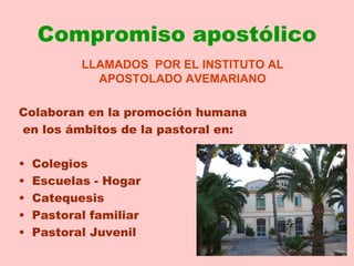 Compromiso apostólico
           LLAMADOS POR EL INSTITUTO AL
             APOSTOLADO AVEMARIANO

Colaboran en la promoción humana
en los ámbitos de la pastoral en:

•   Colegios
•   Escuelas - Hogar
•   Catequesis
•   Pastoral familiar
•   Pastoral Juvenil
 