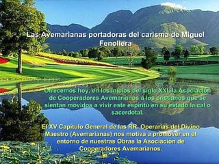 Las Avemarianas portadoras del carisma de Miguel
                   Fenollera




    Ofrecemos hoy, en los inicios del siglo XXI, la Asociación
      de Cooperadores Avemarianos a los cristianos que se
    sientan movidos a vivir este espíritu en su estado laical o
                           sacerdotal.

    El XV Capítulo General de las RR. Operarias del Divino
     Maestro (Avemarianas) nos motiva a promover en el
         entorno de nuestras Obras la Asociación de
                 Cooperadores Avemarianos.
 