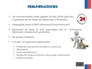 REMUNERACIONESREMUNERACIONES
• Las remuneraciones serán pagadas los días 24 de cada mes,
a excepción de los meses de Septiembre a Diciembre.
• Embargable hasta el 50% ( Alimentos/Fisco/Institución)
• Descuento de hasta el 15% autorizados por el funcionario.
(Bienestar y Asociaciones gremiales)
• No puede anticiparse.
• A recibir las siguientes asignaciones:
• Pérdida de caja (función principal y en ejercicio)
• Movilización
• Horas extraordinarias
• Cambio de residencia (Asumir nuevo cargo o destinación)
• Viáticos y pasajes.
 