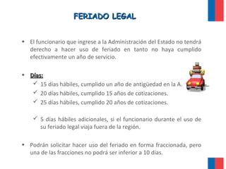 FERIADO LEGALFERIADO LEGAL
• El funcionario que ingrese a la Administración del Estado no tendrá
derecho a hacer uso de feriado en tanto no haya cumplido
efectivamente un año de servicio.
• Días:Días:
 15 días hábiles, cumplido un año de antigüedad en la A.P.
 20 días hábiles, cumplido 15 años de cotizaciones.
 25 días hábiles, cumplido 20 años de cotizaciones.
 5 días hábiles adicionales, si el funcionario durante el uso de
su feriado legal viaja fuera de la región.
• Podrán solicitar hacer uso del feriado en forma fraccionada, pero
una de las fracciones no podrá ser inferior a 10 días.
 