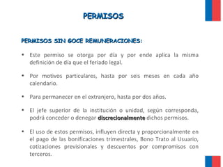 PERMISOSPERMISOS
PERMISOS SIN GOCE REMUNERACIONES:PERMISOS SIN GOCE REMUNERACIONES:
• Este permiso se otorga por día y por ende aplica la misma
definición de día que el feriado legal.
• Por motivos particulares, hasta por seis meses en cada año
calendario.
• Para permanecer en el extranjero, hasta por dos años.
• El jefe superior de la institución o unidad, según corresponda,
podrá conceder o denegar discrecionalmentediscrecionalmente dichos permisos.
• El uso de estos permisos, influyen directa y proporcionalmente en
el pago de las bonificaciones trimestrales, Bono Trato al Usuario,
cotizaciones previsionales y descuentos por compromisos con
terceros.
 