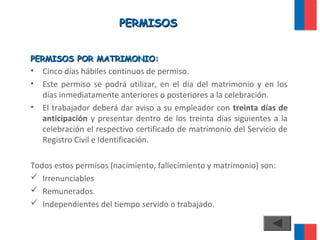 PERMISOSPERMISOS
PERMISOS POR MATRIMONIO:PERMISOS POR MATRIMONIO:
• Cinco días hábiles continuos de permiso.
• Este permiso se podrá utilizar, en el día del matrimonio y en los
días inmediatamente anteriores o posteriores a la celebración.
• El trabajador deberá dar aviso a su empleador con treinta días de
anticipación y presentar dentro de los treinta días siguientes a la
celebración el respectivo certificado de matrimonio del Servicio de
Registro Civil e Identificación.
Todos estos permisos (nacimiento, fallecimiento y matrimonio) son:
 Irrenunciables
 Remunerados.
 Independientes del tiempo servido o trabajado.
 