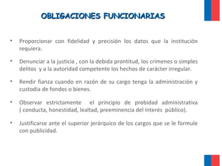 OBLIGACIONES FUNCIONARIASOBLIGACIONES FUNCIONARIAS
• Proporcionar con fidelidad y precisión los datos que la institución
requiera.
• Denunciar a la justicia , con la debida prontitud, los crímenes o simples
delitos y a la autoridad competente los hechos de carácter irregular.
• Rendir fianza cuando en razón de su cargo tenga la administración y
custodia de fondos o bienes.
• Observar estrictamente el principio de probidad administrativa
( conducta, honestidad, lealtad, preeminencia del interés público).
• Justificarse ante el superior jerárquico de los cargos que se le formule
con publicidad.
 