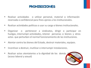 PROHIBICIONESPROHIBICIONES
• Realizar actividades o utilizar personal, material o información
reservada o confidencial para fines ajenos a los institucionales.
• Realizar actividades políticas o usar su cargo o bienes institucionales.
• Organizar o pertenecer a sindicatos, dirigir o participar en
huelgas, interrumpir actividades, retener personas o bienes y otros
actos que perturben el normal funcionamiento de las instituciones.
• Atentar contra los bienes del Estado, destruir materiales, equipos.
• Incentivar a destruir, inutilizar o interrumpir instalaciones.
• Realizar actos atentatorios a la dignidad de los demás funcionarios.
(acoso laboral y sexual)
 