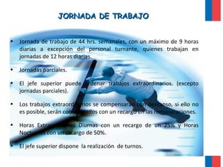 JORNADA DE TRABAJOJORNADA DE TRABAJO
• Jornada de trabajo de 44 hrs. semanales, con un máximo de 9 horas
diarias a excepción del personal turnante, quienes trabajan en
jornadas de 12 horas diarias.
• Jornadas parciales.
• El jefe superior puede ordenar trabajos extraordinarios. (excepto
jornadas parciales).
• Los trabajos extraordinarios se compensarán con descanso, si ello no
es posible, serán compensados con un recargo en las remuneraciones.
• Horas Extraordinarias Diurnas con un recargo de un 25% y Horas
Nocturnas con un recargo de 50%.
• El jefe superior dispone la realización de turnos.
 