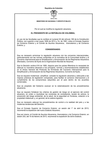 MINISTERIO DE HACIENDA Y CRÉDITO PÚBLICO
República de Colombia
Por el cual se modifica la regulación aduanera.
EL PRESIDENTE DE LA REPÚBLICA DE COLOMBIA,
en uso de las facultades que le confiere el numeral 25 del artículo 189 de la Constitución
Política, con sujeción a las Leyes 1609 de 2013 y 7a. de 1991, oídos el Consejo Superior
de Comercio Exterior y el Comité de Asuntos Aduaneros, Arancelarios y de Comercio
Exterior, y
CONSIDERANDO:
Que es necesario armonizar la regulación aduanera con los convenios internacionales,
particularmente con las normas contenidas en la normativa de la Comunidad Andina y el
Convenio Internacional para la Simplificación y Armonización de los Regímenes Aduaneros
(Revisado), Convenio de Kyoto de la Organización Mundial de Aduanas.
Que la Decisión andina 618 de 1995, dispone para los países Miembros la necesidad de
adecuar su normativa aduanera a los principios, normas y recomendaciones establecidos
en el Anexo General del Protocolo de Enmienda del Convenio Internacional para la
Simplificación y Armonización de los Regímenes Aduaneros, Convenio de Kyoto.
Que se requiere modernizar, simplificar, compilar la regulación aduanera y adecuarla a las
mejores prácticas de legislación comparada, para facilitar el comercio internacional y el
cumplimiento de los compromisos adquiridos por el país dentro de los acuerdos
comerciales.
Que es propósito del Gobierno avanzar en la sistematización de los procedimientos
aduaneros.
Que se requiere fortalecer los criterios de gestión de riesgo en el ejercicio del control
aduanero, en orden a neutralizar las conductas de contrabando, lavado de activos, la
prevención del riesgo ambiental, de la salud, de la seguridad en fronteras, violación a la
propiedad intelectual, y, en general, de la cadena logística.
Que es necesario adecuar los procedimientos de control a la realidad del país y a las
modernas tendencias del Derecho.
Que el Consejo Superior de Comercio Exterior, en sesión del 1° de abril de 2013,
recomendó la expedición del nuevo Estatuto Aduanero.
Que así mismo, el Comité de Asuntos Aduaneros, Arancelarios y de Comercio Exterior, en
sesión 253, del 19 de febrero de 2013, recomendó la expedición de dicho Estatuto.
 