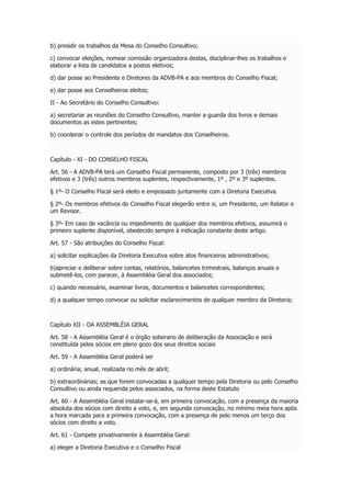 b) presidir os trabalhos da Mesa do Conselho Consultivo;
c) convocar eleições, nomear comissão organizadora destas, disciplinar-lhes os trabalhos e
elaborar a lista de candidatos a postos eletivos;
d) dar posse ao Presidente e Diretores da ADVB-PA e aos membros do Conselho Fiscal;
e) dar posse aos Conselheiros eleitos;
II - Ao Secretário do Conselho Consultivo:
a) secretariar as reuniões do Conselho Consultivo, manter a guarda dos livros e demais
documentos as estes pertinentes;
b) coordenar o controle dos períodos de mandatos dos Conselheiros.
Capítulo - XI - DO CONSELHO FISCAL
Art. 56 - A ADVB-PA terá um Conselho Fiscal permanente, composto por 3 (três) membros
efetivos e 3 (três) outros membros suplentes, respectivamente, 1º , 2º e 3º suplentes.
§ 1º- O Conselho Fiscal será eleito e empossado juntamente com a Diretoria Executiva.
§ 2º- Os membros efetivos do Conselho Fiscal elegerão entre si, um Presidente, um Relator e
um Revisor.
§ 3º- Em caso de vacância ou impedimento de qualquer dos membros efetivos, assumirá o
primeiro suplente disponível, obedecido sempre à indicação constante deste artigo.
Art. 57 - São atribuições do Conselho Fiscal:
a) solicitar explicações da Diretoria Executiva sobre atos financeiros administrativos;
b)apreciar e deliberar sobre contas, relatórios, balancetes trimestrais, balanços anuais e
submetê-los, com parecer, à Assembléia Geral dos associados;
c) quando necessário, examinar livros, documentos e balancetes correspondentes;
d) a qualquer tempo convocar ou solicitar esclarecimentos de qualquer membro da Diretoria;
Capítulo XII - DA ASSEMBLÉIA GERAL
Art. 58 - A Assembléia Geral é o órgão soberano de deliberação da Associação e será
constituída pelos sócios em pleno gozo dos seus direitos sociais
Art. 59 - A Assembléia Geral poderá ser
a) ordinária; anual, realizada no mês de abril;
b) extraordinárias; as que forem convocadas a qualquer tempo pela Diretoria ou pelo Conselho
Consultivo ou ainda requerida pelos associados, na forma deste Estatuto
Art. 60 - A Assembléia Geral instalar-se-á, em primeira convocação, com a presença da maioria
absoluta dos sócios com direito a voto, e, em segunda convocação, no mínimo meia hora após
a hora marcada para a primeira convocação, com a presença de pelo menos um terço dos
sócios com direito a voto.
Art. 61 - Compete privativamente à Assembléia Geral:
a) eleger a Diretoria Executiva e o Conselho Fiscal
 