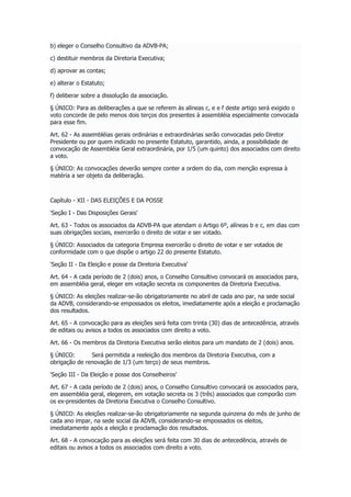 b) eleger o Conselho Consultivo da ADVB-PA;
c) destituir membros da Diretoria Executiva;
d) aprovar as contas;
e) alterar o Estatuto;
f) deliberar sobre a dissolução da associação.
§ ÚNICO: Para as deliberações a que se referem às alíneas c, e e f deste artigo será exigido o
voto concorde de pelo menos dois terços dos presentes à assembléia especialmente convocada
para esse fim.
Art. 62 - As assembléias gerais ordinárias e extraordinárias serão convocadas pelo Diretor
Presidente ou por quem indicado no presente Estatuto, garantido, ainda, a possibilidade de
convocação de Assembléia Geral extraordinária, por 1/5 (um quinto) dos associados com direito
a voto.
§ ÚNICO: As convocações deverão sempre conter a ordem do dia, com menção expressa à
matéria a ser objeto da deliberação.
Capítulo - XII - DAS ELEIÇÕES E DA POSSE
'Seção I - Das Disposições Gerais'
Art. 63 - Todos os associados da ADVB-PA que atendam o Artigo 6º, alíneas b e c, em dias com
suas obrigações sociais, exercerão o direito de votar e ser votado.
§ ÚNICO: Associados da categoria Empresa exercerão o direito de votar e ser votados de
conformidade com o que dispõe o artigo 22 do presente Estatuto.
'Seção II - Da Eleição e posse da Diretoria Executiva'
Art. 64 - A cada período de 2 (dois) anos, o Conselho Consultivo convocará os associados para,
em assembléia geral, eleger em votação secreta os componentes da Diretoria Executiva.
§ ÚNICO: As eleições realizar-se-ão obrigatoriamente no abril de cada ano par, na sede social
da ADVB, considerando-se empossados os eleitos, imediatamente após a eleição e proclamação
dos resultados.
Art. 65 - A convocação para as eleições será feita com trinta (30) dias de antecedência, através
de editais ou avisos a todos os associados com direito a voto.
Art. 66 - Os membros da Diretoria Executiva serão eleitos para um mandato de 2 (dois) anos.
§ ÚNICO: Será permitida a reeleição dos membros da Diretoria Executiva, com a
obrigação de renovação de 1/3 (um terço) de seus membros.
'Seção III - Da Eleição e posse dos Conselheiros'
Art. 67 - A cada período de 2 (dois) anos, o Conselho Consultivo convocará os associados para,
em assembléia geral, elegerem, em votação secreta os 3 (três) associados que comporão com
os ex-presidentes da Diretoria Executiva o Conselho Consultivo.
§ ÚNICO: As eleições realizar-se-ão obrigatoriamente na segunda quinzena do mês de junho de
cada ano impar, na sede social da ADVB, considerando-se empossados os eleitos,
imediatamente após a eleição e proclamação dos resultados.
Art. 68 - A convocação para as eleições será feita com 30 dias de antecedência, através de
editais ou avisos a todos os associados com direito a voto.
 