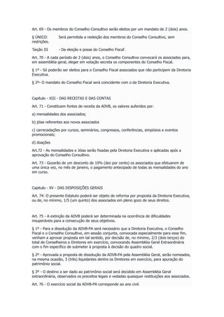 Art. 69 - Os membros do Conselho Consultivo serão eleitos por um mandato de 2 (dois) anos.
§ ÚNICO: Será permitida a reeleição dos membros do Conselho Consultivo, sem
restrições.
'Seção III - Da eleição e posse do Conselho Fiscal'.
Art. 70 - A cada período de 2 (dois) anos, o Conselho Consultivo convocará os associados para,
em assembléia geral, eleger em votação secreta os componentes do Conselho Fiscal.
§ 1º - Só poderão ser eleitos para o Conselho Fiscal associados que não participem da Diretoria
Executiva.
§ 2º- O mandato do Conselho Fiscal será coincidente com o da Diretoria Executiva.
Capítulo - XIII - DAS RECEITAS E DAS CONTAS
Art. 71 - Constituem fontes de receita da ADVB, os valores auferidos por:
a) mensalidades dos associados;
b) jóias referentes aos novos associados
c) carrecadações por cursos, seminários, congressos, conferências, simpósios e eventos
promocionais;
d) doações
Art.72 - As mensalidades e Jóias serão fixadas pela Diretoria Executiva e aplicadas após a
aprovação do Conselho Consultivo.
Art. 73 - Gozarão de um desconto de 10% (dez por cento) os associados que efetuarem de
uma única vez, no mês de janeiro, o pagamento antecipado de todas as mensalidades do ano
em curso.
Capitulo - XV - DAS DISPOSIÇÕES GERAIS
Art. 74: O presente Estatuto poderá ser objeto de reforma por proposta da Diretoria Executiva,
ou de, no mínimo, 1/5 (um quinto) dos associados em pleno gozo de seus direitos.
Art. 75 - A extinção da ADVB poderá ser determinada na ocorrência de dificuldades
insuperáveis para a consecução de seus objetivos.
§ 1º - Para a dissolução da ADVB-PA será necessário que a Diretoria Executiva, o Conselho
Fiscal e o Conselho Consultivo, em sessão conjunta, convocada especialmente para esse fim,
venham a aprovar proposta em tal sentido, por decisão de, no mínimo, 2/3 (dois terços) do
total de Conselheiros e Diretores em exercício, convocando Assembléia Geral Extraordinária
com o fim específico de submeter à proposta à decisão do quadro social.
§ 2º - Aprovada a proposta de dissolução da ADVB-PA pela Assembléia Geral, serão nomeados,
na mesma ocasião, 3 (três) liquidantes dentre os Diretores em exercício, para apuração do
patrimônio social.
§ 3º - O destino a ser dado ao patrimônio social será decidido em Assembléia Geral
extraordinária, observados os preceitos legais e vedadas quaisquer restituições aos associados.
Art. 76 - O exercício social da ADVB-PA corresponde ao ano civil.
 