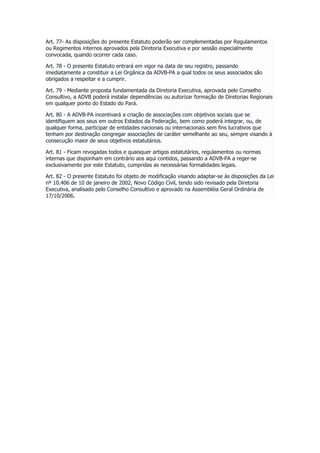 Art. 77- As disposições do presente Estatuto poderão ser complementadas por Regulamentos
ou Regimentos internos aprovados pela Diretoria Executiva e por sessão especialmente
convocada, quando ocorrer cada caso.
Art. 78 - O presente Estatuto entrará em vigor na data de seu registro, passando
imediatamente a constituir a Lei Orgânica da ADVB-PA a qual todos os seus associados são
obrigados a respeitar e a cumprir.
Art. 79 - Mediante proposta fundamentada da Diretoria Executiva, aprovada pelo Conselho
Consultivo, a ADVB poderá instalar dependências ou autorizar formação de Diretorias Regionais
em qualquer ponto do Estado do Pará.
Art. 80 - A ADVB-PA incentivará a criação de associações com objetivos sociais que se
identifiquem aos seus em outros Estados da Federação, bem como poderá integrar, ou, de
qualquer forma, participar de entidades nacionais ou internacionais sem fins lucrativos que
tenham por destinação congregar associações de caráter semelhante ao seu, sempre visando à
consecução maior de seus objetivos estatutários.
Art. 81 - Ficam revogadas todos e quaisquer artigos estatutários, regulamentos ou normas
internas que disponham em contrário aos aqui contidos, passando a ADVB-PA a reger-se
exclusivamente por este Estatuto, cumpridas as necessárias formalidades legais.
Art. 82 - O presente Estatuto foi objeto de modificação visando adaptar-se às disposições da Lei
nº 10.406 de 10 de janeiro de 2002, Novo Código Civil, tendo sido revisado pela Diretoria
Executiva, analisado pelo Conselho Consultivo e aprovado na Assembléia Geral Ordinária de
17/10/2006.
 